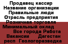 Продавец-кассир › Название организации ­ Правильные люди › Отрасль предприятия ­ Розничная торговля › Минимальный оклад ­ 30 000 - Все города Работа » Вакансии   . Дагестан респ.,Геологоразведка п.